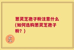 葱灵芝孢子粉注意什么(如何选购葱灵芝孢子粉？)