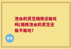 泡水的灵芝隔夜还能吃吗(隔夜泡水的灵芝还能不能吃？