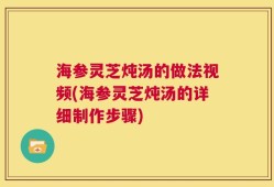 海参灵芝炖汤的做法视频(海参灵芝炖汤的详细制作步骤)