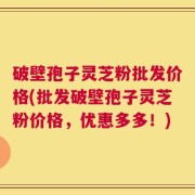 破壁孢子灵芝粉批发价格(批发破壁孢子灵芝粉价格，优惠多多！)
