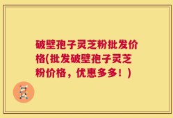 破壁孢子灵芝粉批发价格(批发破壁孢子灵芝粉价格，优惠多多！)