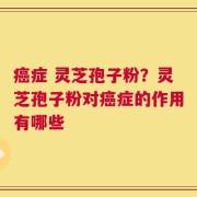 癌症 灵芝孢子粉？灵芝孢子粉对癌症的作用有哪些