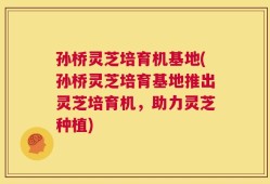 孙桥灵芝培育机基地(孙桥灵芝培育基地推出灵芝培育机，助力灵芝种植)