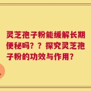 灵芝孢子粉能缓解长期便秘吗？？探究灵芝孢子粉的功效与作用？