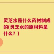 灵芝水是什么药材制成的(灵芝水的原材料是什么？)