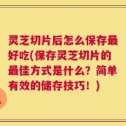 灵芝切片后怎么保存最好吃(保存灵芝切片的最佳方式是什么？简单有效的储存技巧！)