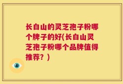 长白山的灵芝孢子粉哪个牌子的好(长白山灵芝孢子粉哪个品牌值得推荐？)