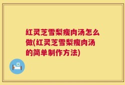 红灵芝雪梨瘦肉汤怎么做(红灵芝雪梨瘦肉汤的简单制作方法)