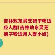 吉林敖东灵芝孢子粉适应人群(吉林敖东灵芝孢子粉适用人群小结)