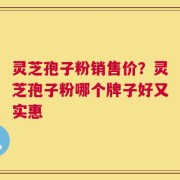 灵芝孢子粉销售价？灵芝孢子粉哪个牌子好又实惠