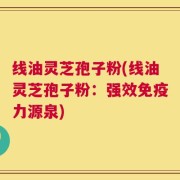线油灵芝孢子粉(线油灵芝孢子粉：强效免疫力源泉)
