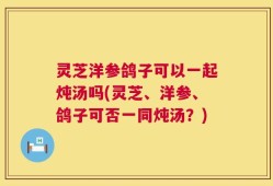灵芝洋参鸽子可以一起炖汤吗(灵芝、洋参、鸽子可否一同炖汤？)