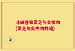斗破苍穹灵芝与炎接吻(灵芝与炎热吻共鸣)