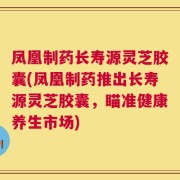 凤凰制药长寿源灵芝胶囊(凤凰制药推出长寿源灵芝胶囊，瞄准健康养生市场)
