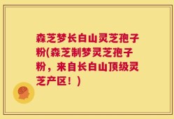 森芝梦长白山灵芝孢子粉(森芝制梦灵芝孢子粉，来自长白山顶级灵芝产区！)