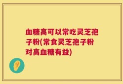 血糖高可以常吃灵芝孢子粉(常食灵芝孢子粉对高血糖有益)