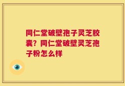 同仁堂破壁孢子灵芝胶囊？同仁堂破壁灵芝孢子粉怎么样