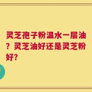 灵芝孢子粉温水一层油？灵芝油好还是灵芝粉好？
