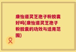 康怡道灵芝孢子粉胶囊好吗(康怡道灵芝孢子粉胶囊的功效与适用范围)