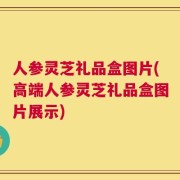 人参灵芝礼品盒图片(高端人参灵芝礼品盒图片展示)