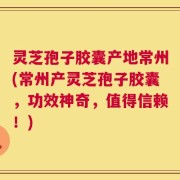 灵芝孢子胶囊产地常州(常州产灵芝孢子胶囊，功效神奇，值得信赖！)