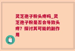 灵芝孢子粉头疼吗_灵芝孢子粉是否会导致头疼？探讨其可能的副作用