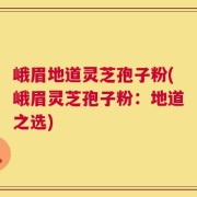 峨眉地道灵芝孢子粉(峨眉灵芝孢子粉：地道之选)