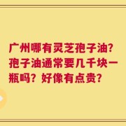 广州哪有灵芝孢子油？孢子油通常要几千块一瓶吗？好像有点贵？