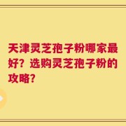 天津灵芝孢子粉哪家最好？选购灵芝孢子粉的攻略？
