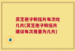 灵芝孢子粉压片每次吃几片(灵芝孢子粉压片建议每次用量为几片)