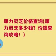 康力灵芝价格查询(康力灵芝多少钱？价钱查询攻略！)