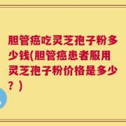 胆管癌吃灵芝孢子粉多少钱(胆管癌患者服用灵芝孢子粉价格是多少？)