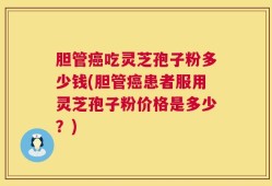 胆管癌吃灵芝孢子粉多少钱(胆管癌患者服用灵芝孢子粉价格是多少？)
