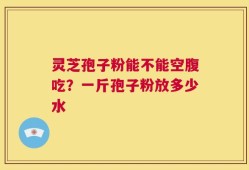 灵芝孢子粉能不能空腹吃？一斤孢子粉放多少水