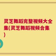 灵芝舞蹈完整视频大全集(灵芝舞蹈视频合集)