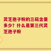 灵芝孢子粉的三萜含量多少？什么是第三代灵芝孢子粉