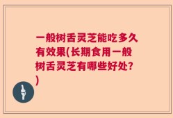 一般树舌灵芝能吃多久有效果(长期食用一般树舌灵芝有哪些好处？)