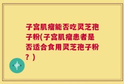 子宫肌瘤能否吃灵芝孢子粉(子宫肌瘤患者是否适合食用灵芝孢子粉？)