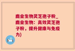 鹿业生物灵芝孢子粉_鹿业生物：高效灵芝孢子粉，提升健康与免疫力)