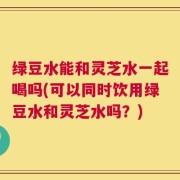 绿豆水能和灵芝水一起喝吗(可以同时饮用绿豆水和灵芝水吗？)