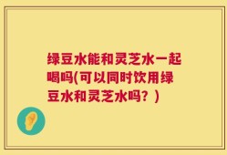 绿豆水能和灵芝水一起喝吗(可以同时饮用绿豆水和灵芝水吗？)