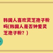 韩国人喜欢灵芝孢子粉吗(韩国人是否钟爱灵芝孢子粉？)