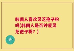 韩国人喜欢灵芝孢子粉吗(韩国人是否钟爱灵芝孢子粉？)
