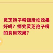 灵芝孢子粉饭后吃效果好吗？探究灵芝孢子粉的食用效果？