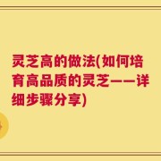 灵芝高的做法(如何培育高品质的灵芝——详细步骤分享)