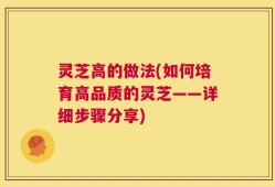 灵芝高的做法(如何培育高品质的灵芝——详细步骤分享)