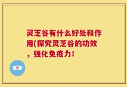 灵芝谷有什么好处和作用(探究灵芝谷的功效，强化免疫力！