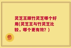 灵芝王跟竹灵芝哪个好用(灵芝王与竹灵芝比较，哪个更有效？)