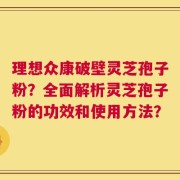 理想众康破壁灵芝孢子粉？全面解析灵芝孢子粉的功效和使用方法？