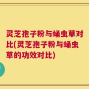 灵芝孢子粉与蛹虫草对比(灵芝孢子粉与蛹虫草的功效对比)